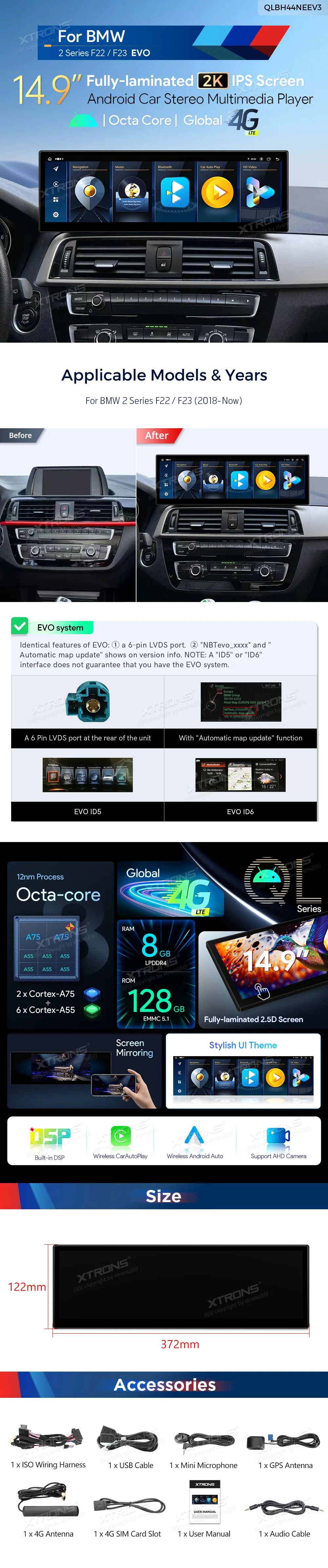 15 inch Octa Core 8+128GB Global 4G LTE Android Car Stereo Multimedia Player with Fully-laminated 2K IPS Screen for BMW 2 Series F22/F23  Special Features *15 inch Exclusive New Concept Ultra-thin Design *2560*720 Super Large IPS 2.5D G+G Grade-A Screen *Fully-Laminated Anti-Glare Screen *Android OS Cortex A75*2+A55*6 12nm Process *Octa-Core LPDDR4 8GB+128GB ROM SSD *Global 4G LTE (Support 99% of Carriers Worldwide) *Stylish UI Themes *Built-in Wireless CarPlay and Wireless & Wired Android Auto *Screen Mirroring *Support AHD Camera *English and German User manual and Installation guide *Original Car Information Display *Original Functions Retained -iDrive System Retained -Amplifier System -Original Radio -Original CD Player -Bluetooth -Backup Camera Display -Steering Wheel Control Function *Built-in DSP *Accurate GPS Navigation *Bluetooth 5.0 *Dual Band Wi-Fi (2.4GHz & 5GHz) *Mobile Network Sharing Via USB Tethering *2K Video Playback *Multi-task Display *PIP-Picture in Picture *Built-in 2 USB Input *Microphone Included *Explore More Functions with XTRONS Accessories (Optional) -DVR, Camera, OBD, TPMS and DAB