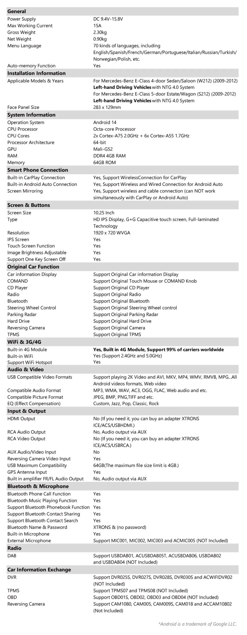 10.25 Inch Android Octa Core 4GB+64GB Car GPS Multimedia Player for Mercedes-Benz E-Class W212/S212 (2013-2014) Left Driving Vehicles  Special Features *Android OS for Mercedes-Benz vehicles that come with COMAND APS NTG 4.5/4.7 *12nm Octa Core Processor Cortex A75*2+A55*6 Up to 2.0GHz+Mail G52 GPU *Global 4G LTE Connectivity Without Boundaries *Built-in DSP *4GB DDR4 RAM + 64GB SSD ROM *10.25 inch 1920*720P HD IPS G+G Touch Screen *Full Laminated Screen *2K Video Player *Built-in Wireless CarPlay and Wireless & USB Cable Android Auto *Original Functions Retained -COMAND Controller -SWC Retained -Original Camera Retained -Original CD Player Retained -Optic Fiber Amplifier Retained *Original Car Information Display *Dual Wi-Fi Band Connection (2.4GHz & 5GHz) *The Latest Bluetooth 5.1 *Highly Sensitive GPS Chip *Multi-task Display *PIP Mode Enabled *Media Player *Support AHD Camera *Optional Accessories to perfect your user experience - DVR, Camera, OBD, DAB, TPMS, Microphone, HD/RCA Output